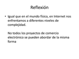 Reflexión
• Igual que en el mundo físico, en Internet nos
  enfrentamos a diferentes niveles de
  complejidad.

  No todos los proyectos de comercio
  electrónico se pueden abordar de la misma
  forma
 