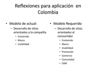 Reflexiones para aplicación en
               Colombia

• Modelo de actual:            • Modelo Requerido
  – Desarrollo de sitios         – Desarrollo de sitios
    orientados a la compañía       orientados al
     • Contenido                   consumidor
     • Marca                        •   Contenido
     • Usabilidad                   •   Marca
                                    •   Usabilidad
                                    •   Promoción
                                    •   Comercio
                                    •   Comunidad
                                    •   CRM
 