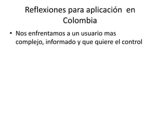 Reflexiones para aplicación en
               Colombia
• Nos enfrentamos a un usuario mas
  complejo, informado y que quiere el control
 