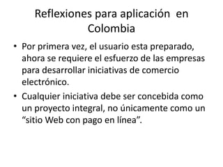 Reflexiones para aplicación en
               Colombia
• Por primera vez, el usuario esta preparado,
  ahora se requiere el esfuerzo de las empresas
  para desarrollar iniciativas de comercio
  electrónico.
• Cualquier iniciativa debe ser concebida como
  un proyecto integral, no únicamente como un
  “sitio Web con pago en línea”.
 