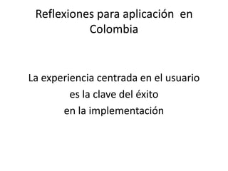 Reflexiones para aplicación en
           Colombia


La experiencia centrada en el usuario
         es la clave del éxito
       en la implementación
 
