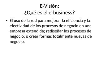 E-Visión:
          ¿Qué es el e-business?
• El uso de la red para mejorar la eficiencia y la
  efectividad de los procesos de negocio en una
  empresa extendida; rediseñar los procesos de
  negocio; o crear formas totalmente nuevas de
  negocio.
 