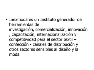 • Inexmoda es un Instituto generador de
  herramientas de
  investigación, comercialización, innovación
  , capacitación, internacionalización y
  competitividad para el sector textil –
  confección - canales de distribución y
  otros sectores sensibles al diseño y la
  moda
 