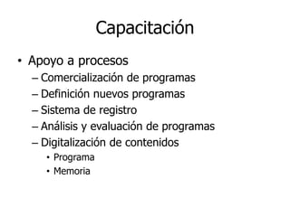Capacitación
• Apoyo a procesos
  – Comercialización de programas
  – Definición nuevos programas
  – Sistema de registro
  – Análisis y evaluación de programas
  – Digitalización de contenidos
    • Programa
    • Memoria
 