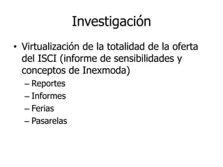 Investigación
• Virtualización de la totalidad de la oferta
  del ISCI (informe de sensibilidades y
  conceptos de Inexmoda)
  – Reportes
  – Informes
  – Ferias
  – Pasarelas
 