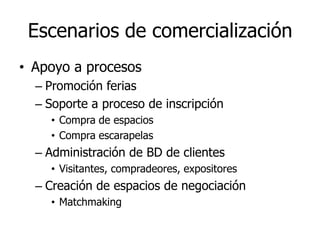 Escenarios de comercialización
• Apoyo a procesos
  – Promoción ferias
  – Soporte a proceso de inscripción
    • Compra de espacios
    • Compra escarapelas
  – Administración de BD de clientes
    • Visitantes, compradeores, expositores
  – Creación de espacios de negociación
    • Matchmaking
 
