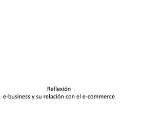 Reflexión
e-business y su relación con el e-commerce
 
