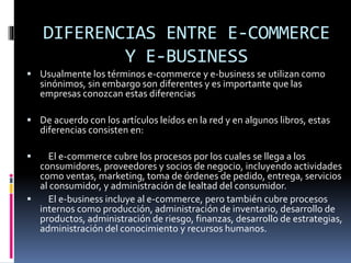DIFERENCIAS ENTRE E-COMMERCE
Y E-BUSINESS
 Usualmente los términos e-commerce y e-business se utilizan como
sinónimos, sin embargo son diferentes y es importante que las
empresas conozcan estas diferencias
 De acuerdo con los artículos leídos en la red y en algunos libros, estas
diferencias consisten en:
 El e-commerce cubre los procesos por los cuales se llega a los
consumidores, proveedores y socios de negocio, incluyendo actividades
como ventas, marketing, toma de órdenes de pedido, entrega, servicios
al consumidor, y administración de lealtad del consumidor.
 El e-business incluye al e-commerce, pero también cubre procesos
internos como producción, administración de inventario, desarrollo de
productos, administración de riesgo, finanzas, desarrollo de estrategias,
administración del conocimiento y recursos humanos.
 