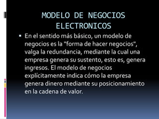 MODELO DE NEGOCIOS
ELECTRONICOS
 En el sentido más básico, un modelo de
negocios es la "forma de hacer negocios",
valga la redundancia, mediante la cual una
empresa genera su sustento, esto es, genera
ingresos. El modelo de negocios
explícitamente indica cómo la empresa
genera dinero mediante su posicionamiento
en la cadena de valor.
 