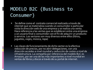 MODELO B2C (Business to
Consumer)
 Se define como el contrato comercial realizado a través de
internet que se materializa cuando un consumidor o particular
visita la dirección web de una empresa y se realiza una venta.
Hace referencia a las ventas que se establecen entre una empresa
y un usuario final o consumidor con el fin de adquirir un producto
o servicio. Los sectores son muy diversos entre ellos (libros,
juguetes, viajes, música, ropa)
 Las claves de funcionamiento de dicho sector es la efectiva
reducción de precios, por no abrir delegaciones, con una
dirección accedes a nivel mundial y reducción de costes a nivel de
infraestructura. La compañía por referencia del modelo B2C es
Amazon, por ser una de las más importantes a nivel mundial en
ventas de libros y discos a través de su portal de internet.
 
