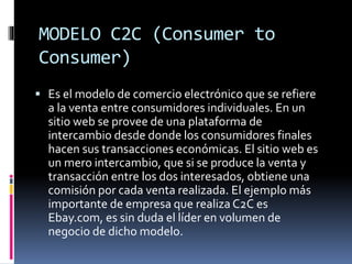 MODELO C2C (Consumer to
Consumer)
 Es el modelo de comercio electrónico que se refiere
a la venta entre consumidores individuales. En un
sitio web se provee de una plataforma de
intercambio desde donde los consumidores finales
hacen sus transacciones económicas. El sitio web es
un mero intercambio, que si se produce la venta y
transacción entre los dos interesados, obtiene una
comisión por cada venta realizada. El ejemplo más
importante de empresa que realiza C2C es
Ebay.com, es sin duda el líder en volumen de
negocio de dicho modelo.
 