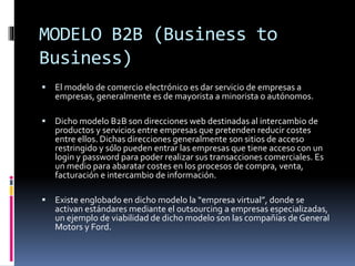 MODELO B2B (Business to
Business)
 El modelo de comercio electrónico es dar servicio de empresas a
empresas, generalmente es de mayorista a minorista o autónomos.
 Dicho modelo B2B son direcciones web destinadas al intercambio de
productos y servicios entre empresas que pretenden reducir costes
entre ellos. Dichas direcciones generalmente son sitios de acceso
restringido y sólo pueden entrar las empresas que tiene acceso con un
login y password para poder realizar sus transacciones comerciales. Es
un medio para abaratar costes en los procesos de compra, venta,
facturación e intercambio de información.
 Existe englobado en dicho modelo la “empresa virtual”, donde se
activan estándares mediante el outsourcing a empresas especializadas,
un ejemplo de viabilidad de dicho modelo son las compañías de General
Motors y Ford.
 