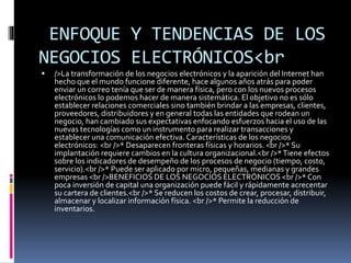 ENFOQUE Y TENDENCIAS DE LOS
NEGOCIOS ELECTRÓNICOS<br
 />La transformación de los negocios electrónicos y la aparición del Internet han
hecho que el mundo funcione diferente, hace algunos años atrás para poder
enviar un correo tenía que ser de manera física, pero con los nuevos procesos
electrónicos lo podemos hacer de manera sistemática. El objetivo no es sólo
establecer relaciones comerciales sino también brindar a las empresas, clientes,
proveedores, distribuidores y en general todas las entidades que rodean un
negocio, han cambiado sus expectativas enfocando esfuerzos hacia el uso de las
nuevas tecnologías como un instrumento para realizar transacciones y
establecer una comunicación efectiva. Características de los negocios
electrónicos: <br />* Desaparecen fronteras físicas y horarios. <br />* Su
implantación requiere cambios en la cultura organizacional.<br />*Tiene efectos
sobre los indicadores de desempeño de los procesos de negocio (tiempo, costo,
servicio).<br />* Puede ser aplicado por micro, pequeñas, medianas y grandes
empresas <br />BENEFICIOS DE LOS NEGOCIOS ELECTRÓNICOS <br />* Con
poca inversión de capital una organización puede fácil y rápidamente acrecentar
su cartera de clientes.<br />* Se reducen los costos de crear, procesar, distribuir,
almacenar y localizar información física. <br />* Permite la reducción de
inventarios.
 