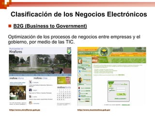 Clasificación de los Negocios Electrónicos
   B2G (Business to Government)

Optimización de los procesos de negocios entre empresas y el
gobierno, por medio de las TIC.




http://www.miraflores.gob.pe   http://www.munimolina.gob.pe/
 