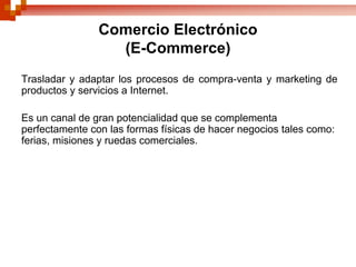 Comercio Electrónico
                  (E-Commerce)
Trasladar y adaptar los procesos de compra-venta y marketing de
productos y servicios a Internet.

Es un canal de gran potencialidad que se complementa
perfectamente con las formas físicas de hacer negocios tales como:
ferias, misiones y ruedas comerciales.
 