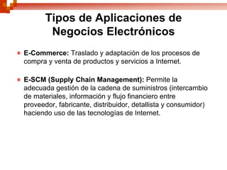 Tipos de Aplicaciones de
        Negocios Electrónicos
E-Commerce: Traslado y adaptación de los procesos de
compra y venta de productos y servicios a Internet.

E-SCM (Supply Chain Management): Permite la
adecuada gestión de la cadena de suministros (intercambio
de materiales, información y flujo financiero entre
proveedor, fabricante, distribuidor, detallista y consumidor)
haciendo uso de las tecnologías de Internet.
 
