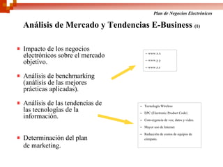 Plan de Negocios Electrónicos

Análisis de Mercado y Tendencias E-Business (1)

Impacto de los negocios
                                   – www.x.x
electrónicos sobre el mercado
                                   – www.y.y
objetivo.
                                   – www.z.z

Análisis de benchmarking
(análisis de las mejores
prácticas aplicadas).

Análisis de las tendencias de   – Tecnología Wireless
las tecnologías de la           – EPC (Electronic Product Code)
información.                    – Convergencia de voz, datos y video.

                                – Mayor uso de Internet

                                – Reducción de costos de equipos de
Determinación del plan            cómputo.

de marketing.
 