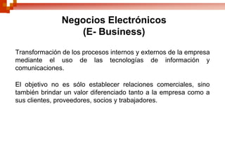 Negocios Electrónicos
                  (E- Business)

Transformación de los procesos internos y externos de la empresa
mediante el uso de las tecnologías de información y
comunicaciones.

El objetivo no es sólo establecer relaciones comerciales, sino
también brindar un valor diferenciado tanto a la empresa como a
sus clientes, proveedores, socios y trabajadores.
 