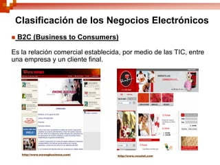 Clasificación de los Negocios Electrónicos
 B2C (Business to Consumers)

Es la relación comercial establecida, por medio de las TIC, entre
una empresa y un cliente final.




   http://www.ewongbusiness.com/   http://www.rosatel.com
 