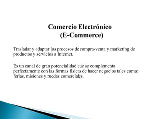 Comercio Electrónico
                     (E-Commerce)
Trasladar y adaptar los procesos de compra-venta y marketing de
productos y servicios a Internet.

Es un canal de gran potencialidad que se complementa
perfectamente con las formas físicas de hacer negocios tales como:
ferias, misiones y ruedas comerciales.
 