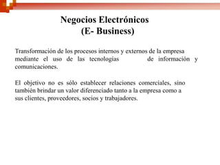 Negocios Electrónicos
                    (E- Business)

Transformación de los procesos internos y externos de la empresa
mediante el uso de las tecnologías                de información y
comunicaciones.

El objetivo no es sólo establecer relaciones comerciales, sino
también brindar un valor diferenciado tanto a la empresa como a
sus clientes, proveedores, socios y trabajadores.
 