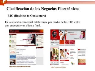 Clasificación de los Negocios Electrónicos
  B2C (Business to Consumers)

Es la relación comercial establecida, por medio de las TIC, entre
una empresa y un cliente final.




   http://www.ewongbusiness.com/       http://www.rosatel.com
 