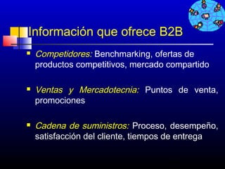 Información que ofrece B2B
   Competidores: Benchmarking, ofertas de
    productos competitivos, mercado compartido

   Ventas y Mercadotecnia: Puntos de venta,
    promociones

   Cadena de suministros: Proceso, desempeño,
    satisfacción del cliente, tiempos de entrega

                                    105
 