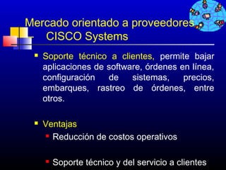 Mercado orientado a proveedores
– CISCO Systems
    Soporte técnico a clientes, permite bajar
     aplicaciones de software, órdenes en línea,
     configuración   de    sistemas,    precios,
     embarques, rastreo de órdenes, entre
     otros.

    Ventajas
      Reducción de costos operativos




        Soporte técnico y del servicio a clientes
                                        115
 