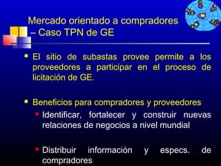 Mercado orientado a compradores
– Caso TPN de GE

   El sitio de subastas provee permite a los
    proveedores a participar en el proceso de
    licitación de GE.

   Beneficios para compradores y proveedores
     Identificar, fortalecer y construir nuevas
      relaciones de negocios a nivel mundial

       Distribuir información   y   especs.   de
        compradores                   116
 