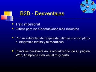 B2B - Desventajas
   Trato impersonal
   Elitista para las Generaciones más recientes

   Por su velocidad de respuesta, elimina a corto plazo
    a empresas lentas y burocráticas

   Inversión constante en la actualización de su página
    Web, tiempo de vida visual muy corto.



                                           119
 