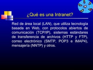 ¿Qué es una Intranet?
Red de área local (LAN), que utiliza tecnología
basada en Web, con protocolos abiertos de
comunicación (TCP/IP), sistemas estándares
de transferencia de archivos (HTTP y FTP),
correo electrónico (SMTP, POP3 e IMAP4),
mensajería (NNTP) y otros.




                                   122
 