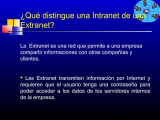 ¿Qué distingue una Intranet de una
Extranet?

La Extranet es una red que permite a una empresa
compartir informaciones con otras compañías y
clientes.


 Las Extranet transmiten información por Internet y
requieren que el usuario tenga una contraseña para
poder acceder a los datos de los servidores internos
de la empresa.


                                       126
 