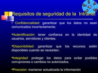 Requisitos de seguridad de la Intranet
• Confidencialidad: garantizar que los datos no sean
comunicados incorrectamente.

Autentificación: tener confianza en la identidad de
usuarios, servidores y clientes.

Disponibilidad: garantizar que     los   recursos   estén
disponibles cuando se necesiten.

Integridad: proteger los datos para evitar posibles
corrupciones o cambios no autorizados.

Precisión: mantener actualizada la información
                                          132
 