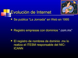 Evolución de Internet
   Se publica “La Jornada” en Web en 1995


   Registro empresas con dominios “.com.mx”


   El registro de nombres de dominio .mx lo
    realiza el ITESM responsable del NIC-
    ICANN

                                    146
 