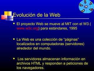 Evolución de la Web
   El proyecto Web se mueve al MIT con el W3 (
    www.w3c.org) para estándares, 1995

   La Web es una colección de “páginas”
    localizados en computadoras (servidores)
    alrededor del mundo.

    Los servidores almacenan información en
    archivos HTML y responden a peticiones de
    los navegadores.                153
 