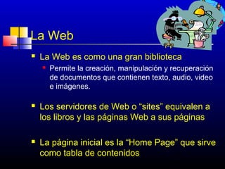 La Web
   La Web es como una gran biblioteca
       Permite la creación, manipulación y recuperación
        de documentos que contienen texto, audio, video
        e imágenes.

   Los servidores de Web o “sites” equivalen a
    los libros y las páginas Web a sus páginas

   La página inicial es la “Home Page” que sirve
    como tabla de contenidos
                                           159
 