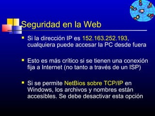 Seguridad en la Web
   Si la dirección IP es 152.163.252.193,
    cualquiera puede accesar la PC desde fuera

   Esto es más crítico si se tienen una conexión
    fija a Internet (no tanto a través de un ISP)

   Si se permite NetBios sobre TCP/IP en
    Windows, los archivos y nombres están
    accesibles. Se debe desactivar esta opción

                                     161
 