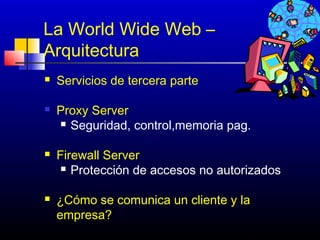 La World Wide Web –
Arquitectura
   Servicios de tercera parte

   Proxy Server
     Seguridad, control,memoria pag.


   Firewall Server
      Protección de accesos no autorizados



   ¿Cómo se comunica un cliente y la
    empresa?
                                   171
 
