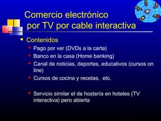 Comercio electrónico
    por TV por cable interactiva
   Contenidos
        Pago por ver (DVDs a la carta)
        Banco en la casa (Home banking)
        Canal de noticias, deportes, educativos (cursos on
         line)
        Cursos de cocina y recetas, etc.

        Servicio similar el de hostería en hoteles (TV
         interactiva) pero abierta

                                              189
 
