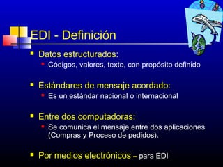 EDI - Definición
   Datos estructurados:
       Códigos, valores, texto, con propósito definido

   Estándares de mensaje acordado:
       Es un estándar nacional o internacional

   Entre dos computadoras:
       Se comunica el mensaje entre dos aplicaciones
        (Compras y Proceso de pedidos).

   Por medios electrónicos – para EDI194
 