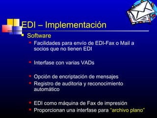 EDI – Implementación
   Software
       Facilidades para envío de EDI-Fax o Mail a
        socios que no tienen EDI

       Interfase con varias VADs

       Opción de encriptación de mensajes
       Registro de auditoria y reconocimiento
        automático

       EDI como máquina de Fax de impresión
       Proporcionan una interfase para “archivo plano”
                                            207
 