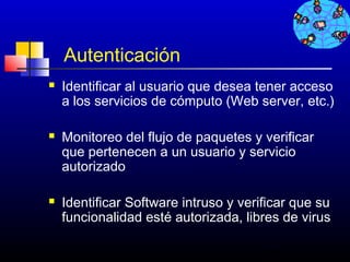Autenticación
   Identificar al usuario que desea tener acceso
    a los servicios de cómputo (Web server, etc.)

   Monitoreo del flujo de paquetes y verificar
    que pertenecen a un usuario y servicio
    autorizado

   Identificar Software intruso y verificar que su
    funcionalidad esté autorizada, libres de virus

                                       215
 