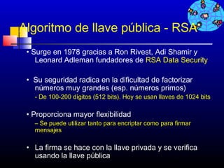 Algoritmo de llave pública - RSA
 • Surge en 1978 gracias a Ron Rivest, Adi Shamir y
    Leonard Adleman fundadores de RSA Data Security

 • Su seguridad radica en la dificultad de factorizar
   números muy grandes (esp. números primos)
   - De 100-200 dígitos (512 bits). Hoy se usan llaves de 1024 bits

 • Proporciona mayor flexibilidad
   – Se puede utilizar tanto para encriptar como para firmar
   mensajes

 • La firma se hace con la llave privada y se verifica
   usando la llave pública
                                            238
 