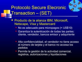 Protocolo Secure Elecronic
Transaction – (SET)
   Producto de la alianza IBM, Microsoft,
    Netscape, Visa y Mastercard
       No es adecuado para micropagos (< US$10)
       Garantiza la autenticación de todas las partes:
        cliente, vendedor, bancos emisor y adquiriente

       Alta confidencialidad, el vendedor no tiene acceso
        al número de tarjeta y el banco no accesa los
        pedidos
       Permite la gestión de la actividad comercial,
        registros, autorizaciones y liquidaciones
                                            247
 