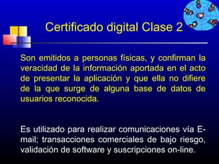 Certificado digital Clase 2

Son emitidos a personas físicas, y confirman la
veracidad de la información aportada en el acto
de presentar la aplicación y que ella no difiere
de la que surge de alguna base de datos de
usuarios reconocida.


Es utilizado para realizar comunicaciones vía E-
mail; transacciones comerciales de bajo riesgo,
validación de software y suscripciones on-line.
                                     255
 
