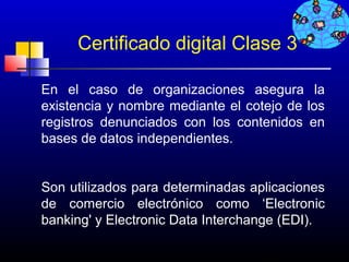 Certificado digital Clase 3

En el caso de organizaciones asegura la
existencia y nombre mediante el cotejo de los
registros denunciados con los contenidos en
bases de datos independientes.


Son utilizados para determinadas aplicaciones
de comercio electrónico como ‘Electronic
banking' y Electronic Data Interchange (EDI).

                                   257
 