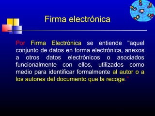Firma electrónica

Por Firma Electrónica se entiende "aquel
conjunto de datos en forma electrónica, anexos
a otros datos electrónicos o asociados
funcionalmente con ellos, utilizados como
medio para identificar formalmente al autor o a
los autores del documento que la recoge.”




                                    259
 