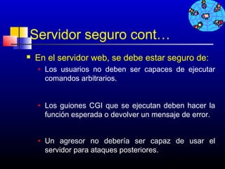 Servidor seguro cont…
   En el servidor web, se debe estar seguro de:
    •   Los usuarios no deben ser capaces de ejecutar
        comandos arbitrarios.


    •   Los guiones CGI que se ejecutan deben hacer la
        función esperada o devolver un mensaje de error.


    •   Un agresor no debería ser capaz de usar el
        servidor para ataques posteriores.
                                           264
 