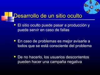 Desarrollo de un sitio oculto
   El sitio oculto puede pasar a producción y
    puede servir en caso de fallas

   En caso de problemas es mejor avisarle a
    todos que se está consciente del problema

   De no hacerlo, los usuarios descontentos
    pueden hacer una campaña negativa

                                     266
 
