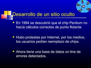 Desarrollo de un sitio oculto
   En 1994 se descubrió que el chip Pentium no
    hacía cálculos correctos de punto flotante

   Hubo protestas por Internet, por los medios,
    los usuarios pedían reemplazo de chips.

   Ahora tiene una base de datos on line de
    errores detectados.

                                     267
 